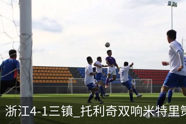 浙江4-1三镇 托利奇双响米特里策无解一条龙+传射李昂飞踹直红